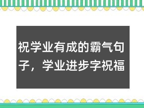 祝學業(yè)有成的霸氣句子，學業(yè)進步字祝福語236條