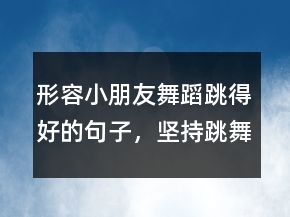 形容小朋友舞蹈跳得好的句子，堅持跳舞的勵志句子233條