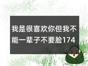 我是很喜歡你但我不能一輩子不要臉174個(gè)