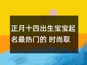 正月十四出生寶寶起名最熱門的 時(shí)尚取名大全