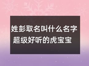 姓彭取名叫什么名字 超級(jí)好聽(tīng)的虎寶寶起名