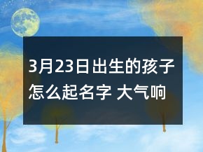 3月23日出生的孩子怎么起名字 大氣響亮孩子取名推薦