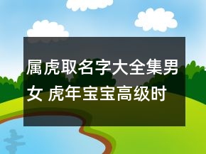 屬虎取名字大全集男女 虎年寶寶高級時(shí)尚取名