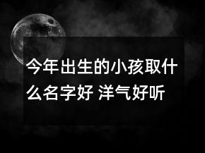 今年出生的小孩取什么名字好 洋氣好聽(tīng)屬虎孩子起名精選