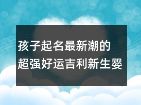 孩子起名最新潮的 超強(qiáng)好運(yùn)吉利新生嬰兒名字