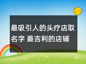 最吸引人的頭療店取名字 最吉利的店鋪名字