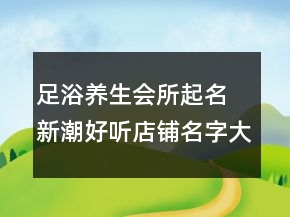 足浴養(yǎng)生會所起名 新潮好聽店鋪名字大全