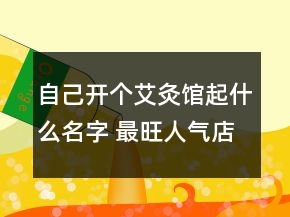 自己開個艾灸館起什么名字 最旺人氣店鋪名字