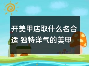 開美甲店取什么名合適 獨特洋氣的美甲店名字