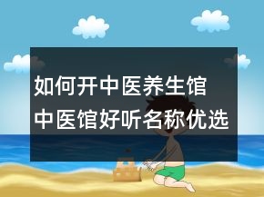 如何開中醫(yī)養(yǎng)生館 中醫(yī)館好聽名稱優(yōu)選