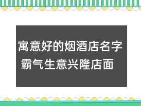 寓意好的煙酒店名字 霸氣生意興隆店面名