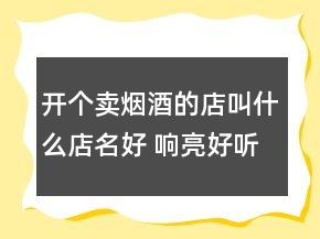 開個賣煙酒的店叫什么店名好 響亮好聽店鋪名稱
