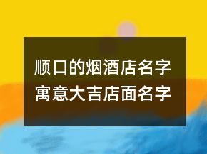 順口的煙酒店名字 寓意大吉店面名字