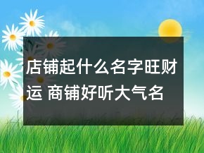 店鋪起什么名字旺財(cái)運(yùn) 商鋪好聽大氣名