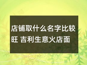店鋪取什么名字比較旺 吉利生意火店面名