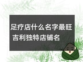 足療店什么名字最旺 吉利獨(dú)特店鋪名