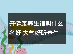 開(kāi)健康養(yǎng)生館叫什么名好 大氣好聽(tīng)養(yǎng)生店鋪名