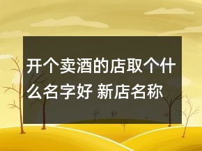 開個(gè)賣酒的店取個(gè)什么名字好 新店名稱親切順口