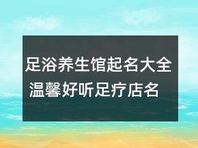 足浴養(yǎng)生館起名大全 溫馨好聽足療店名字