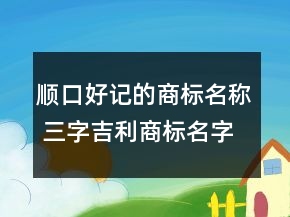 順口好記的商標(biāo)名稱 三字吉利商標(biāo)名字大全