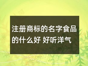 注冊商標的名字食品的什么好 好聽洋氣商標名字大全