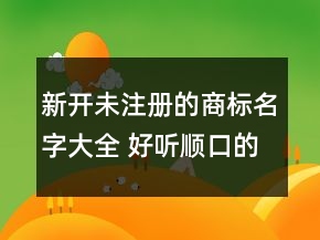 新開未注冊的商標(biāo)名字大全 好聽順口的商標(biāo)名稱