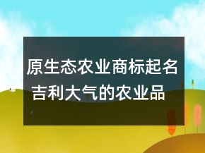 原生態(tài)農業(yè)商標起名 吉利大氣的農業(yè)品牌名字