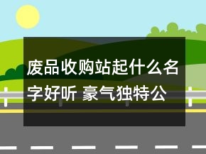 廢品收購站起什么名字好聽 豪氣獨特公司名字精選