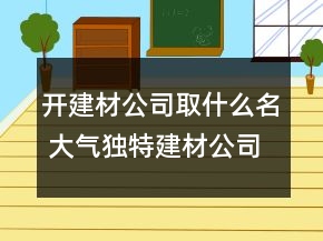 開建材公司取什么名 大氣獨(dú)特建材公司名稱