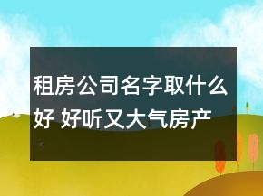 租房公司名字取什么好 好聽又大氣房產(chǎn)中介名字