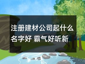 注冊建材公司起什么名字好 霸氣好聽新公司名字