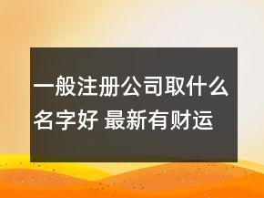 一般注冊(cè)公司取什么名字好 最新有財(cái)運(yùn)的公司名字