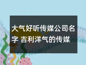 大氣好聽傳媒公司名字 吉利洋氣的傳媒公司名稱