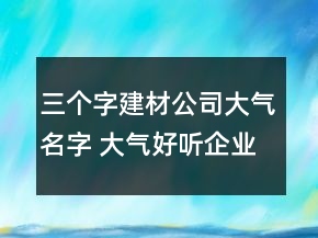 三個(gè)字建材公司大氣名字 大氣好聽企業(yè)名字