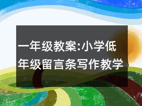 一年級(jí)教案:小學(xué)低年級(jí)留言條寫(xiě)作教學(xué)設(shè)計(jì)一等獎(jiǎng)