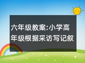 六年級教案:小學(xué)高年級根據(jù)采訪寫記敘文教學(xué)設(shè)計一等獎