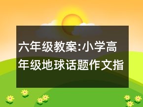 六年級教案:小學(xué)高年級地球話題作文指導(dǎo)教學(xué)設(shè)計一等獎