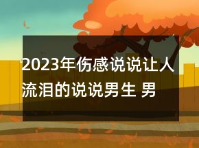 2023年傷感說說讓人流淚的說說男生 男生傷感說說看103句