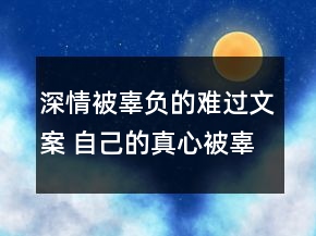 深情被辜負(fù)的難過文案 自己的真心被辜負(fù)的傷感85句