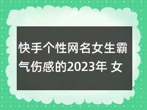 快手個(gè)性網(wǎng)名女生霸氣傷感的2023年 女生個(gè)性網(wǎng)名大102句